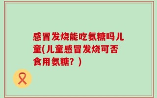 感冒发烧能吃氨糖吗儿童(儿童感冒发烧可否食用氨糖？)