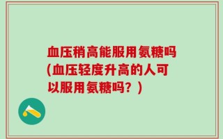 血压稍高能服用氨糖吗(血压轻度升高的人可以服用氨糖吗？)