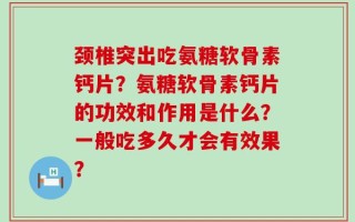 颈椎突出吃氨糖软骨素钙片？氨糖软骨素钙片的功效和作用是什么？一般吃多久才会有效果？