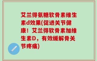 艾兰得氨糖软骨素维生素d效果(促进关节健康！艾兰得软骨素加维生素D，有效缓解骨关节疼痛)