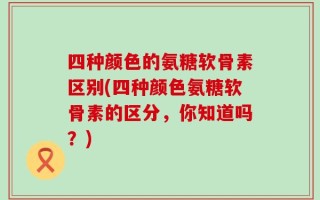 四种颜色的氨糖软骨素区别(四种颜色氨糖软骨素的区分，你知道吗？)