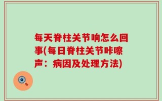 每天脊柱关节响怎么回事(每日脊柱关节咔嚓声：病因及处理方法)