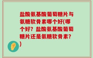 盐酸氨基酸葡萄糖片与氨糖软骨素哪个好(哪个好？盐酸氨基酸葡萄糖片还是氨糖软骨素？)