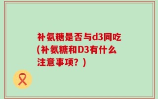 补氨糖是否与d3同吃(补氨糖和D3有什么注意事项？)