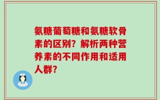 氨糖葡萄糖和氨糖软骨素的区别？解析两种营养素的不同作用和适用人群？