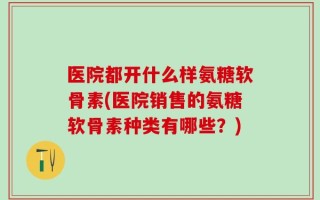 医院都开什么样氨糖软骨素(医院销售的氨糖软骨素种类有哪些？)