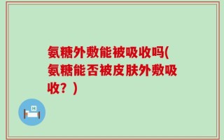 氨糖外敷能被吸收吗(氨糖能否被皮肤外敷吸收？)