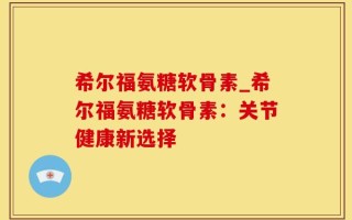 希尔福氨糖软骨素_希尔福氨糖软骨素：关节健康新选择