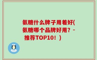 氨糖什么牌子用着好(氨糖哪个品牌好用？- 推荐TOP10！)