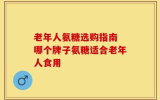 老年人氨糖选购指南 哪个牌子氨糖适合老年人食用