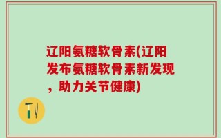 辽阳氨糖软骨素(辽阳发布氨糖软骨素新发现，助力关节健康)