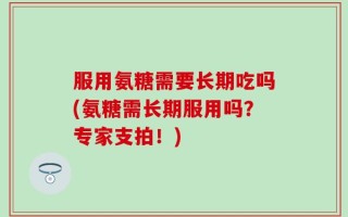服用氨糖需要长期吃吗(氨糖需长期服用吗？专家支拍！)