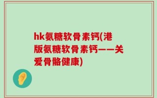 hk氨糖软骨素钙(港版氨糖软骨素钙——关爱骨骼健康)