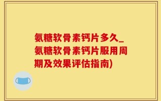 氨糖软骨素钙片多久_氨糖软骨素钙片服用周期及效果评估指南)