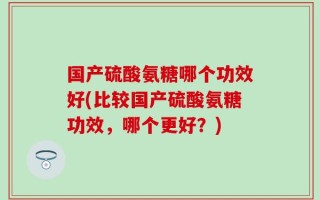 国产硫酸氨糖哪个功效好(比较国产硫酸氨糖功效，哪个更好？)