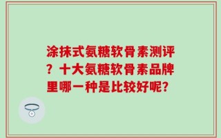 涂抹式氨糖软骨素测评？十大氨糖软骨素品牌里哪一种是比较好呢？