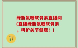 绿瓶氨糖软骨素直播间(直播绿瓶氨糖软骨素，呵护关节健康！)
