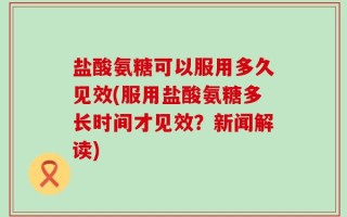 盐酸氨糖可以服用多久见效(服用盐酸氨糖多长时间才见效？新闻解读)