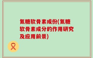 氮糖软骨素成份(氮糖软骨素成分的作用研究及应用前景)
