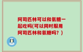 阿司匹林可以和氨糖一起吃吗(可以同时服用阿司匹林和氨糖吗？)