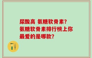 尿酸高 氨糖软骨素？氨糖软骨素排行榜上你最爱的是哪款？