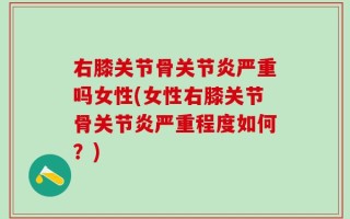 右膝关节骨关节炎严重吗女性(女性右膝关节骨关节炎严重程度如何？)