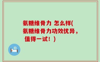 氨糖维骨力 怎么样(氨糖维骨力功效优异， 值得一试！)