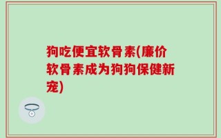 狗吃便宜软骨素(廉价软骨素成为狗狗保健新宠)