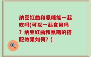 纳豆红曲和氨糖能一起吃吗(可以一起食用吗？纳豆红曲和氨糖的搭配效果如何？)