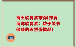 海王软骨素推荐(推荐海洋软骨素：益于关节健康的天然保健品)