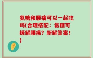氨糖和腰痛可以一起吃吗(合理搭配：氨糖可缓解腰痛？新解答案！)