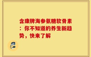 含康牌海参氨糖软骨素：你不知道的养生新趋势，快来了解