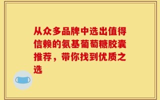 从众多品牌中选出值得信赖的氨基葡萄糖胶囊推荐，带你找到优质之选