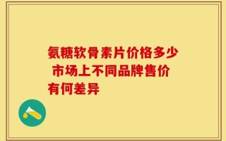 氨糖软骨素片价格多少 市场上不同品牌售价有何差异