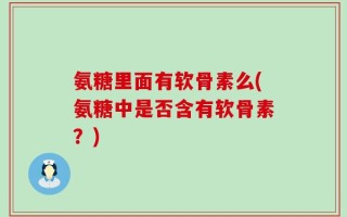 氨糖里面有软骨素么(氨糖中是否含有软骨素？)