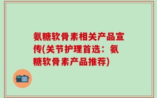 氨糖软骨素相关产品宣传(关节护理首选：氨糖软骨素产品推荐)