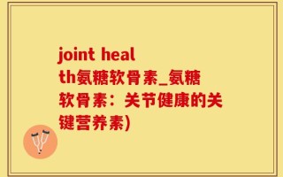 joint health氨糖软骨素_氨糖软骨素：关节健康的关键营养素)