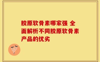 胶原软骨素哪家强 全面解析不同胶原软骨素产品的优劣