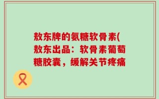 敖东牌的氨糖软骨素(敖东出品：软骨素葡萄糖胶囊，缓解关节疼痛