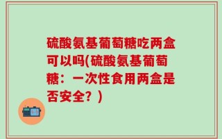 硫酸氨基葡萄糖吃两盒可以吗(硫酸氨基葡萄糖：一次性食用两盒是否安全？)