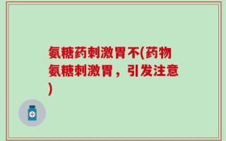 氨糖药刺激胃不(药物氨糖刺激胃，引发注意)