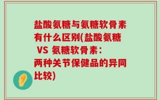 盐酸氨糖与氨糖软骨素有什么区别(盐酸氨糖 VS 氨糖软骨素：两种关节保健品的异同比较)