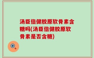 汤臣倍健胶原软骨素含糖吗(汤臣倍健胶原软骨素是否含糖)
