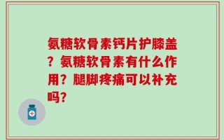 氨糖软骨素钙片护膝盖？氨糖软骨素有什么作用？腿脚疼痛可以补充吗？