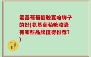 氨基葡萄糖胶囊啥牌子的好(氨基葡萄糖胶囊有哪些品牌值得推荐？)