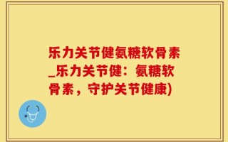 乐力关节健氨糖软骨素_乐力关节健：氨糖软骨素，守护关节健康)