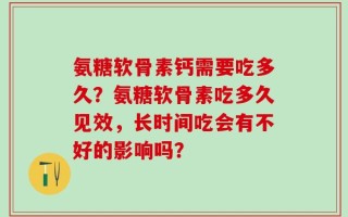 氨糖软骨素钙需要吃多久？氨糖软骨素吃多久见效，长时间吃会有不好的影响吗？