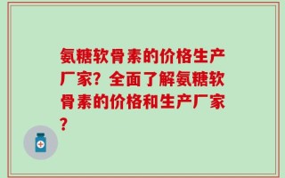 氨糖软骨素的价格生产厂家？全面了解氨糖软骨素的价格和生产厂家？