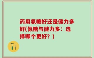 药用氨糖好还是健力多好(氨糖与健力多：选择哪个更好？)