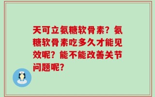 天可立氨糖软骨素？氨糖软骨素吃多久才能见效呢？能不能改善关节问题呢？